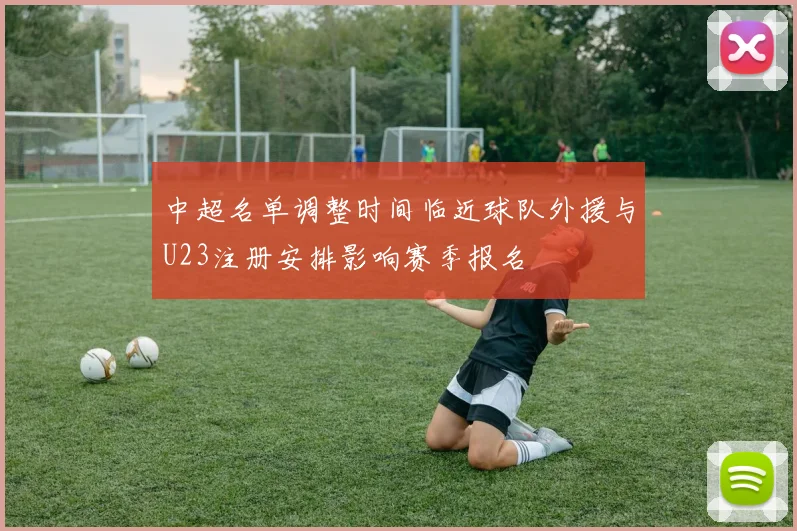 中超名单调整时间临近球队外援与U23注册安排影响赛季报名