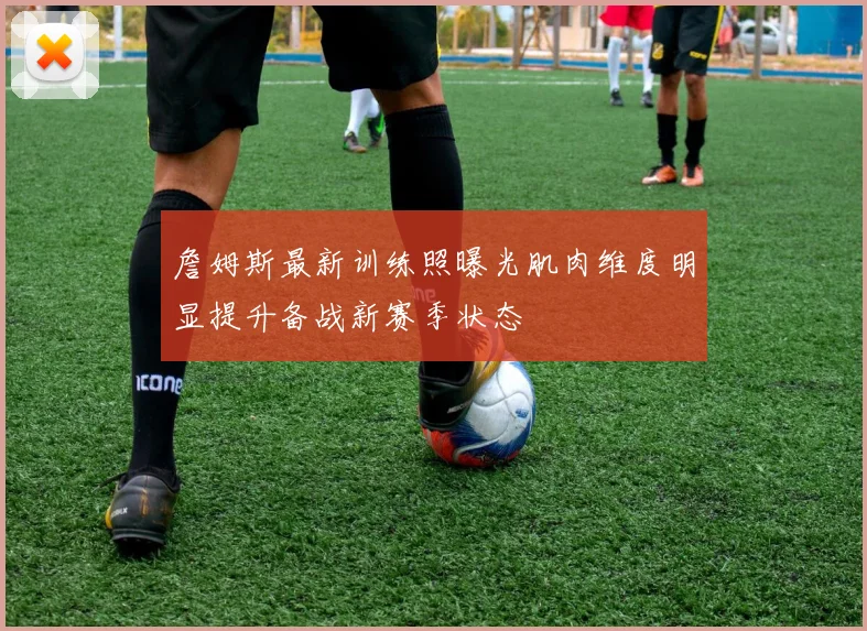 詹姆斯最新训练照曝光肌肉维度明显提升备战新赛季状态