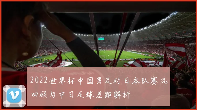 2022世界杯中国男足对日本队赛况回顾与中日足球差距解析