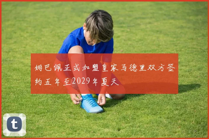 姆巴佩正式加盟皇家马德里双方签约五年至2029年夏天