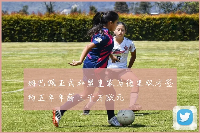 姆巴佩正式加盟皇家马德里双方签约五年年薪三千万欧元