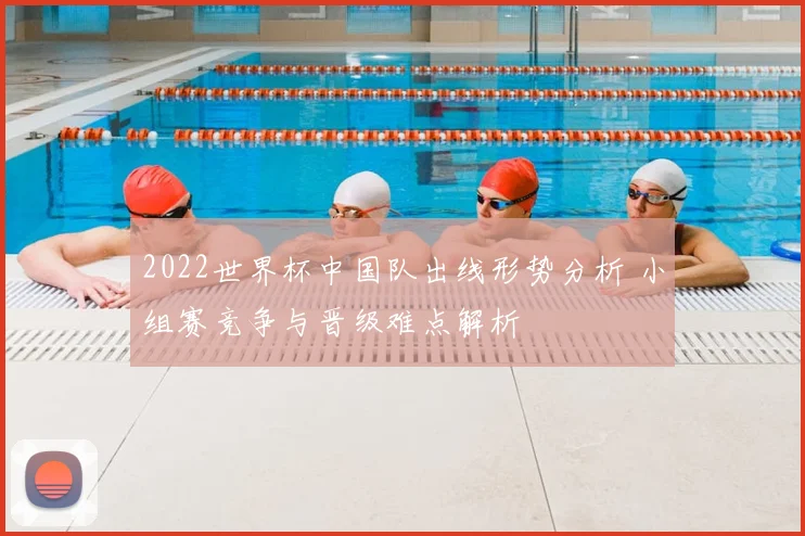 2022世界杯中国队出线形势分析 小组赛竞争与晋级难点解析