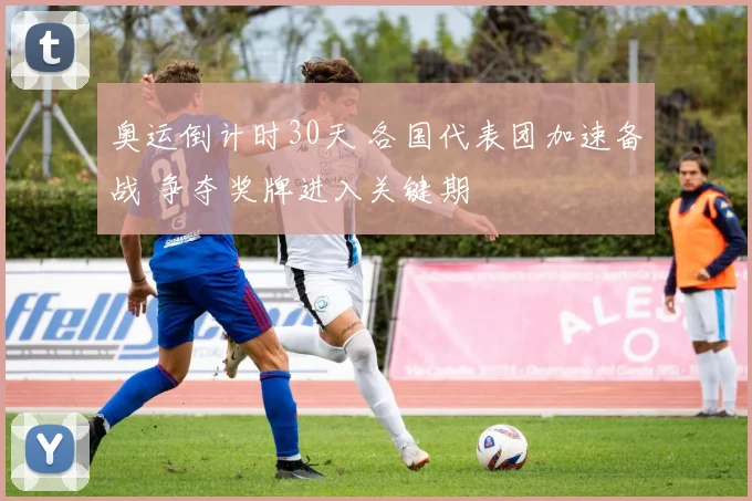 奥运倒计时30天 各国代表团加速备战 争夺奖牌进入关键期