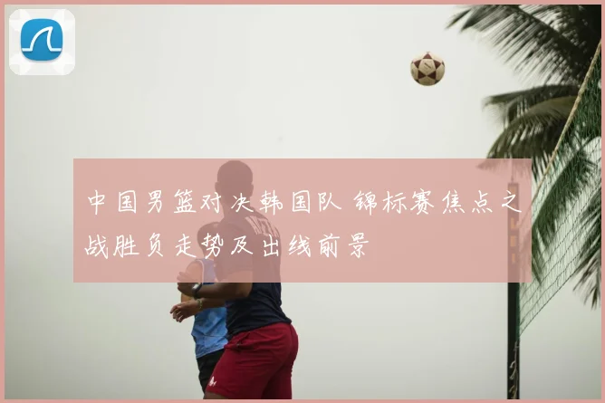 中国男篮对决韩国队 锦标赛焦点之战胜负走势及出线前景
