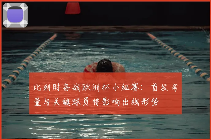 比利时备战欧洲杯小组赛：首发考量与关键球员将影响出线形势