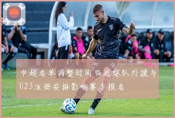 中超名单调整时间临近球队外援与U23注册安排影响赛季报名