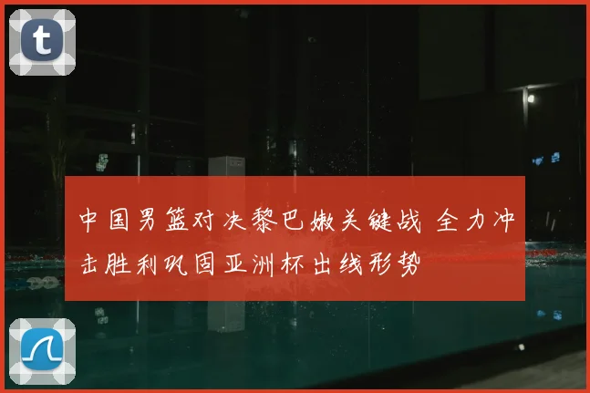 中国男篮对决黎巴嫩关键战 全力冲击胜利巩固亚洲杯出线形势