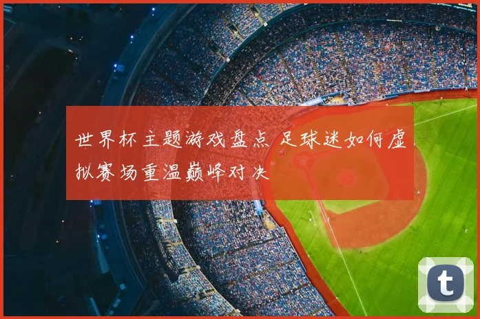 世界杯主题游戏盘点 足球迷如何虚拟赛场重温巅峰对决