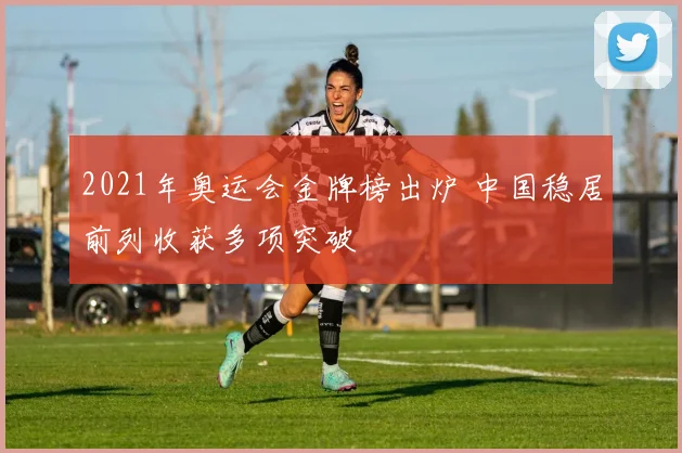 2021年奥运会金牌榜出炉 中国稳居前列收获多项突破