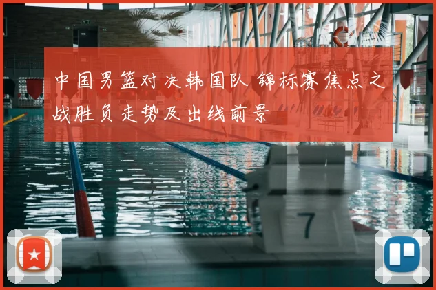 中国男篮对决韩国队 锦标赛焦点之战胜负走势及出线前景