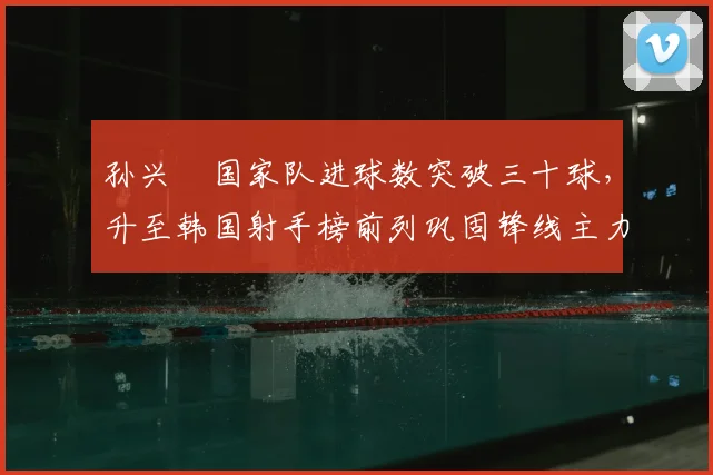 孙兴慜国家队进球数突破三十球,升至韩国射手榜前列巩固锋线主力身份