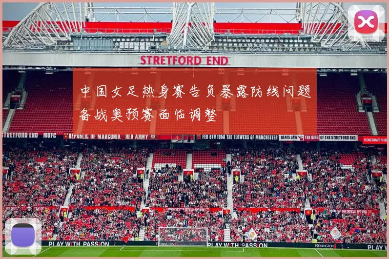 中国女足热身赛告负暴露防线问题备战奥预赛面临调整