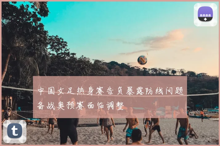 中国女足热身赛告负暴露防线问题备战奥预赛面临调整