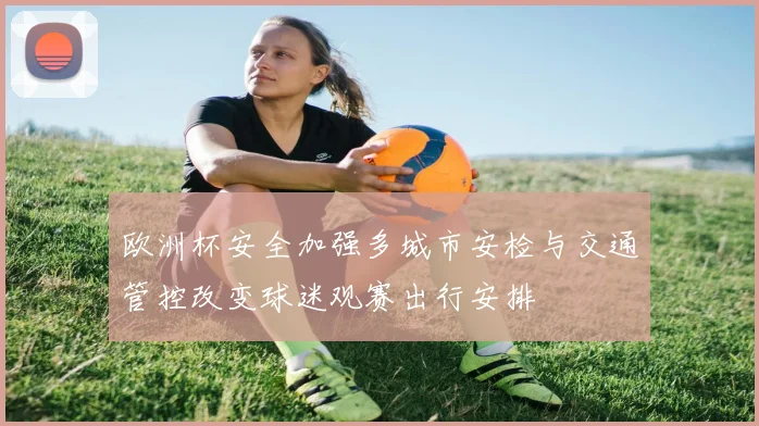 欧洲杯安全加强多城市安检与交通管控改变球迷观赛出行安排