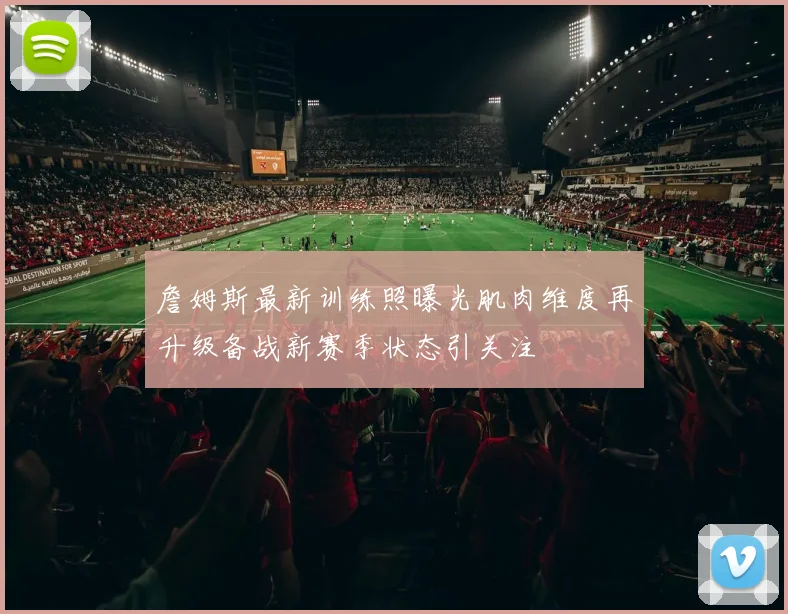 詹姆斯最新训练照曝光肌肉维度再升级备战新赛季状态引关注