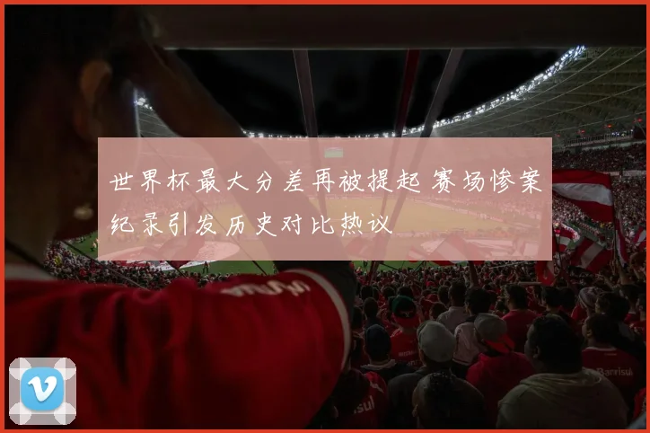 世界杯最大分差再被提起 赛场惨案纪录引发历史对比热议