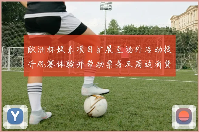 欧洲杯娱乐项目扩展至场外活动提升观赛体验并带动票务及周边消费