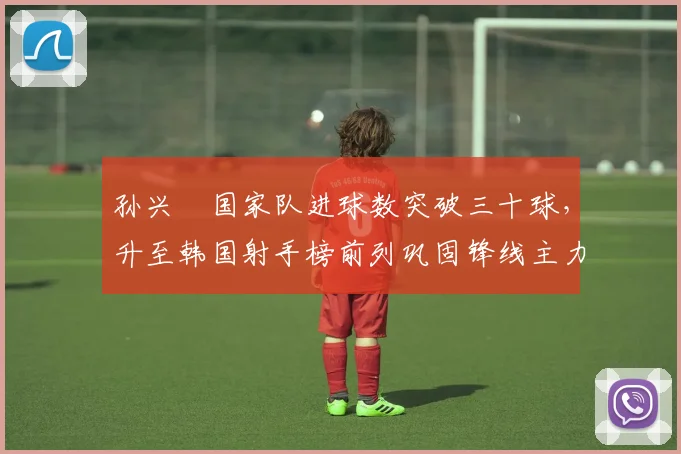 孙兴慜国家队进球数突破三十球，升至韩国射手榜前列巩固锋线主力身份