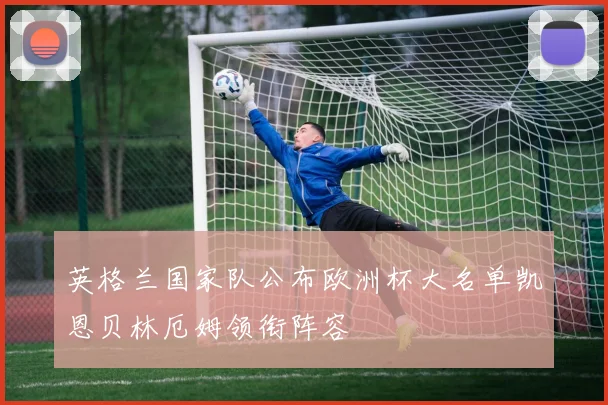 英格兰国家队公布欧洲杯大名单凯恩贝林厄姆领衔阵容