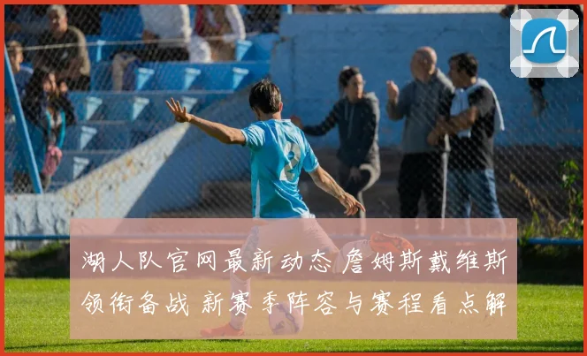 湖人队官网最新动态 詹姆斯戴维斯领衔备战 新赛季阵容与赛程看点解析