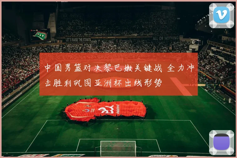 中国男篮对决黎巴嫩关键战 全力冲击胜利巩固亚洲杯出线形势