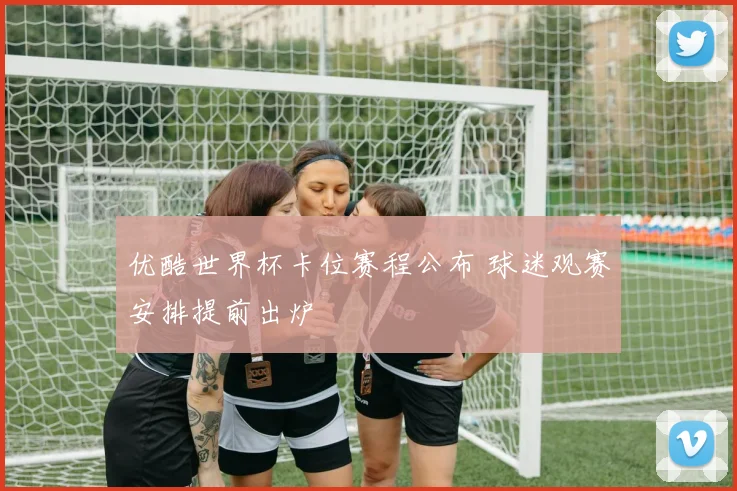 优酷世界杯卡位赛程公布 球迷观赛安排提前出炉