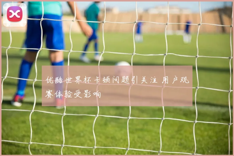优酷世界杯卡顿问题引关注 用户观赛体验受影响
