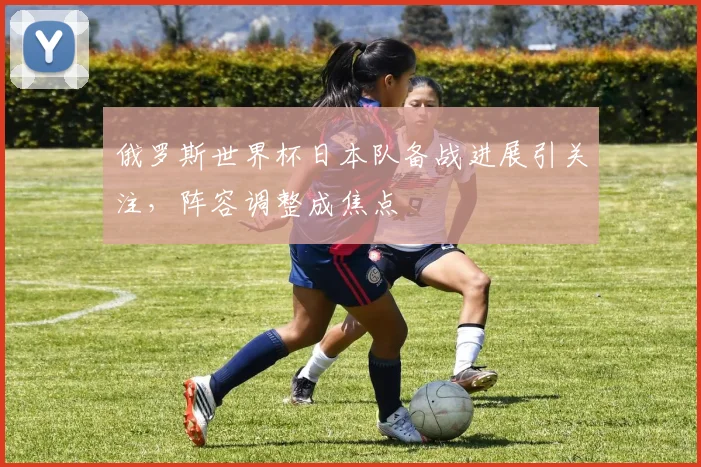 俄罗斯世界杯日本队备战进展引关注，阵容调整成焦点