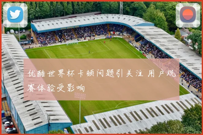 优酷世界杯卡顿问题引关注 用户观赛体验受影响