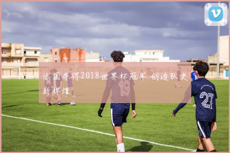 法国夺得2018世界杯冠军 创造队史新辉煌