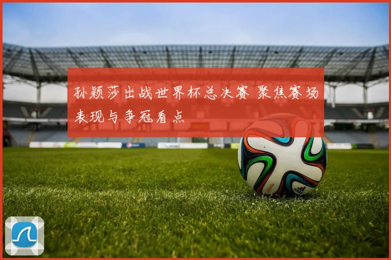 孙颖莎出战世界杯总决赛 聚焦赛场表现与争冠看点