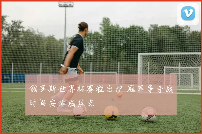 俄罗斯世界杯赛程出炉 冠军争夺战时间安排成焦点
