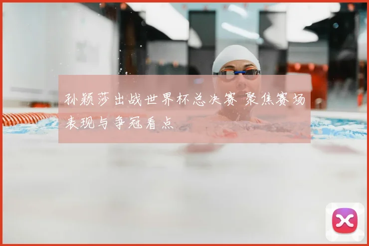 孙颖莎出战世界杯总决赛 聚焦赛场表现与争冠看点